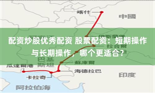 配资炒股优秀配资 股票配资：短期操作与长期操作，哪个更适合？