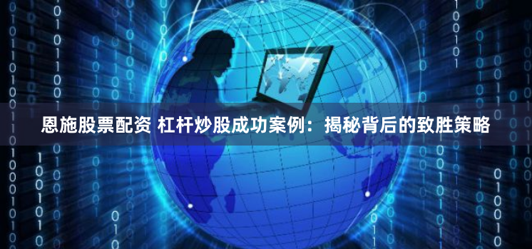 恩施股票配资 杠杆炒股成功案例：揭秘背后的致胜策略