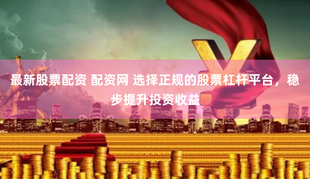 最新股票配资 配资网 选择正规的股票杠杆平台，稳步提升投资收益