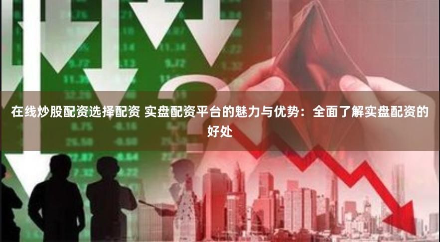 在线炒股配资选择配资 实盘配资平台的魅力与优势：全面了解实盘配资的好处