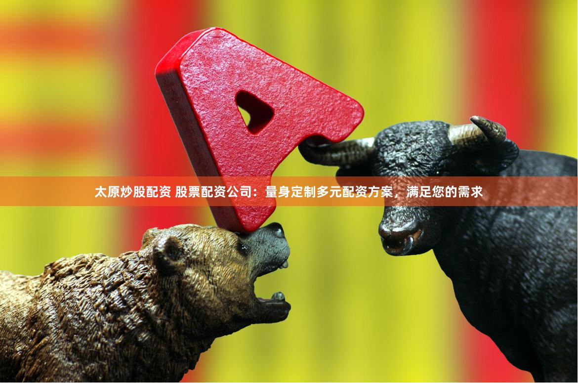 太原炒股配资 股票配资公司：量身定制多元配资方案，满足您的需求