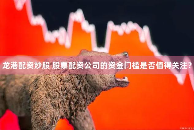 龙港配资炒股 股票配资公司的资金门槛是否值得关注？