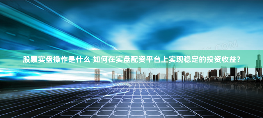 股票实盘操作是什么 如何在实盘配资平台上实现稳定的投资收益？