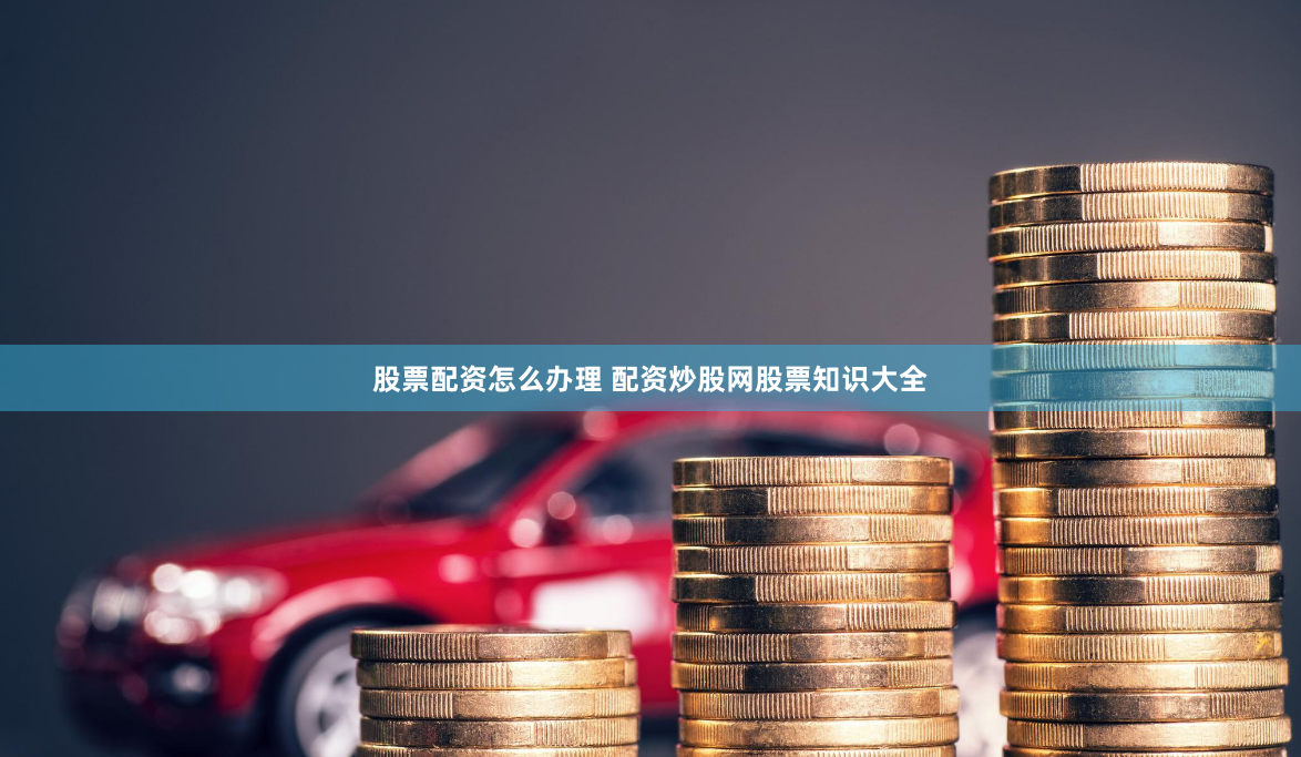 股票配资怎么办理 配资炒股网股票知识大全
