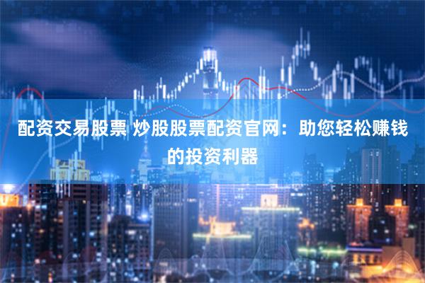 配资交易股票 炒股股票配资官网：助您轻松赚钱的投资利器