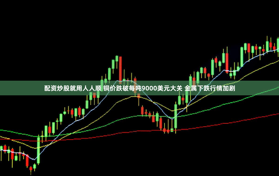 配资炒股就用人人顺 铜价跌破每吨9000美元大关 金属下跌行情加剧