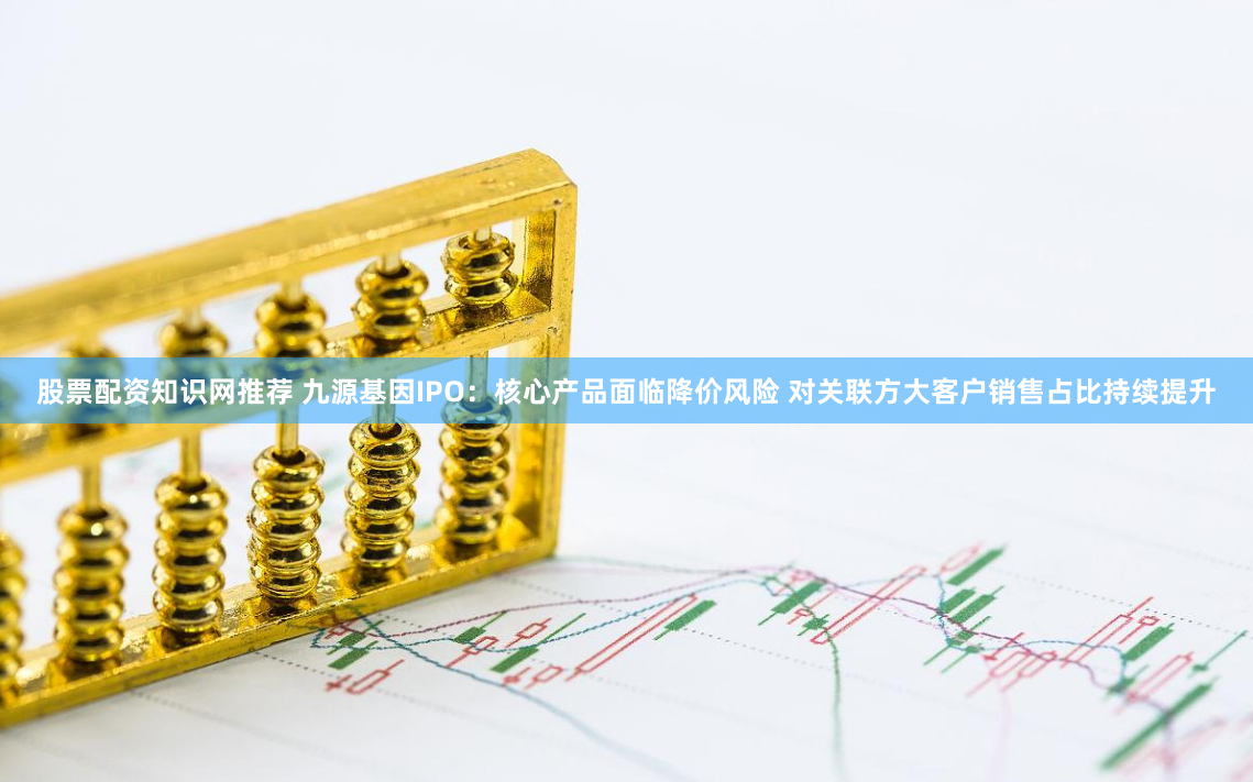 股票配资知识网推荐 九源基因IPO：核心产品面临降价风险 对关联方大客户销售占比持续提升