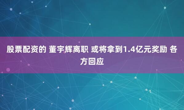 股票配资的 董宇辉离职 或将拿到1.4亿元奖励 各方回应