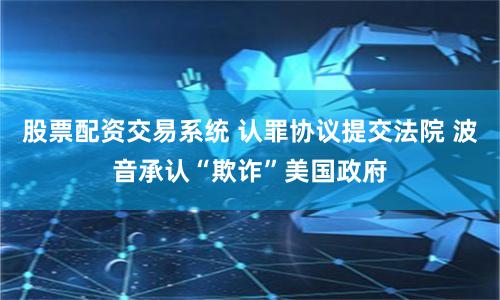 股票配资交易系统 认罪协议提交法院 波音承认“欺诈”美国政府