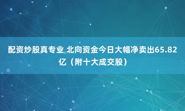 配资炒股真专业 北向资金今日大幅净卖出65.82亿（附十大成交股）