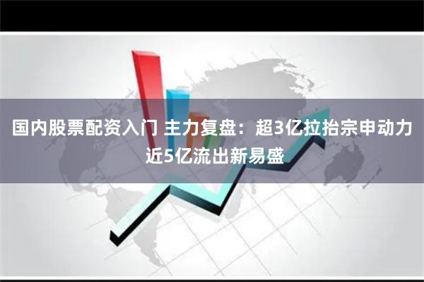 国内股票配资入门 主力复盘：超3亿拉抬宗申动力 近5亿流出新易盛