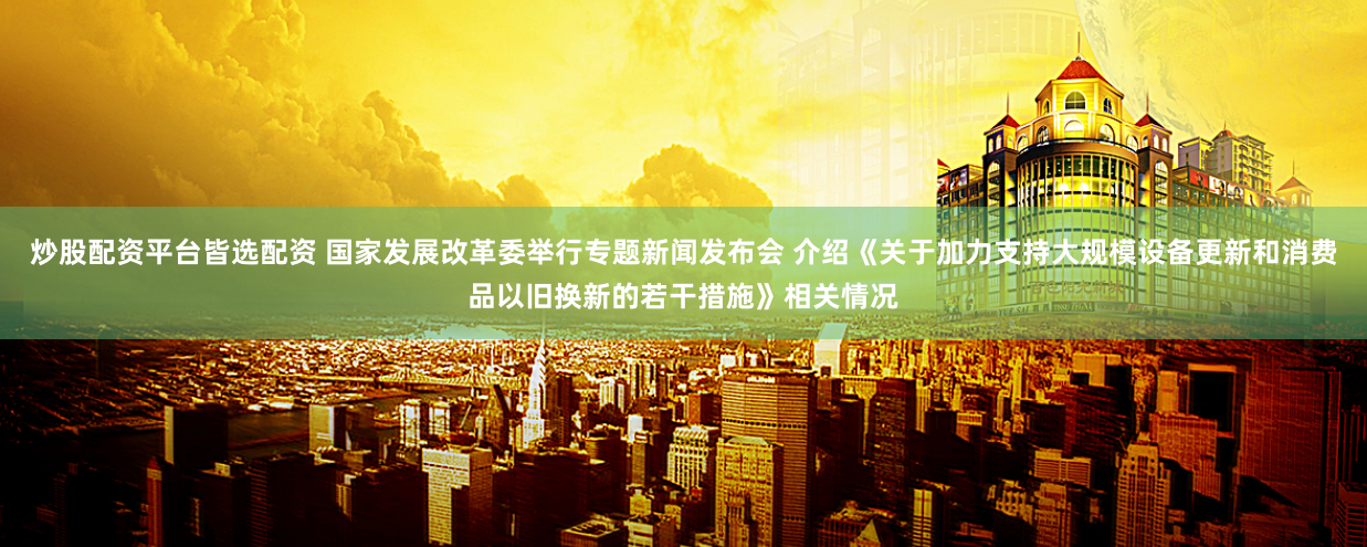炒股配资平台皆选配资 国家发展改革委举行专题新闻发布会 介绍《关于加力支持大规模设备更新和消费品以旧换新的若干措施》相关情况