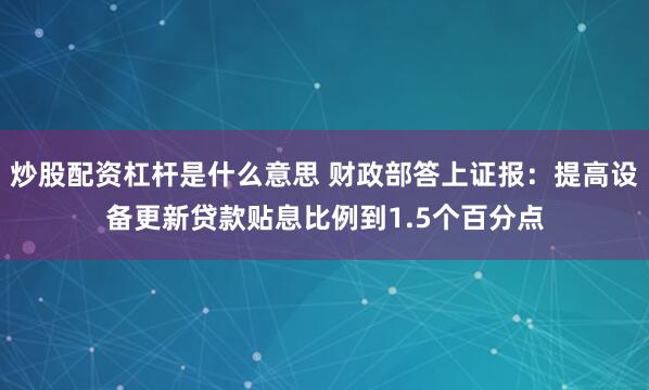 炒股配资杠杆是什么意思 财政部答上证报：提高设备更新贷款贴息比例到1.5个百分点