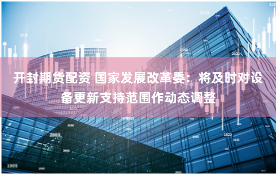 开封期货配资 国家发展改革委：将及时对设备更新支持范围作动态调整