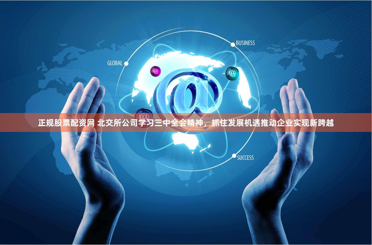 正规股票配资网 北交所公司学习三中全会精神，抓住发展机遇推动企业实现新跨越