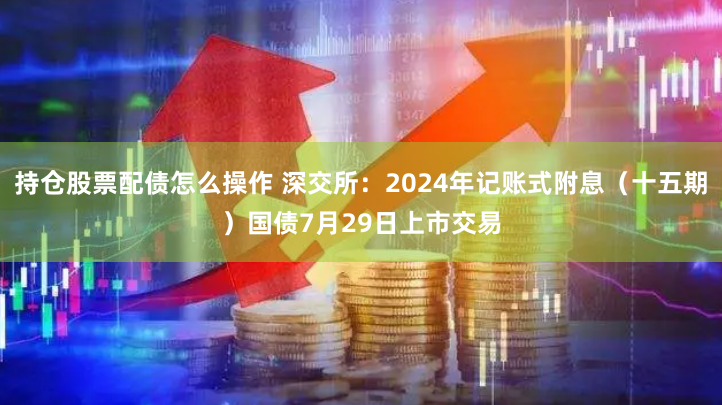 持仓股票配债怎么操作 深交所：2024年记账式附息（十五期）国债7月29日上市交易