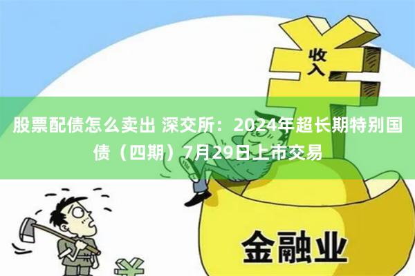 股票配债怎么卖出 深交所：2024年超长期特别国债（四期）7月29日上市交易