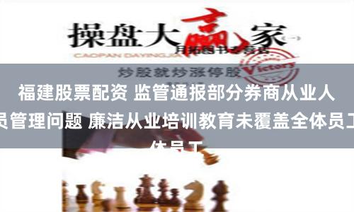 福建股票配资 监管通报部分券商从业人员管理问题 廉洁从业培训教育未覆盖全体员工
