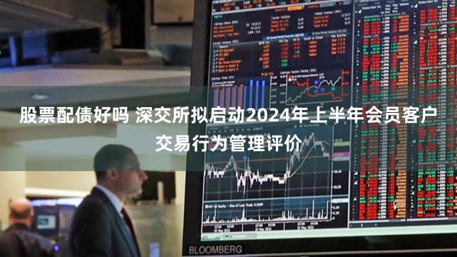股票配债好吗 深交所拟启动2024年上半年会员客户交易行为管理评价