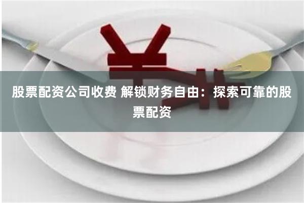 股票配资公司收费 解锁财务自由：探索可靠的股票配资
