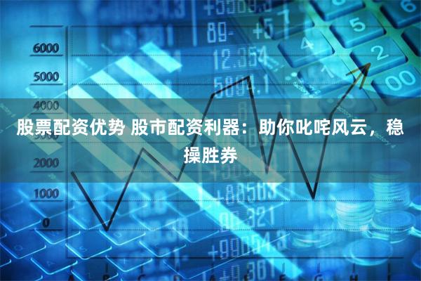 股票配资优势 股市配资利器：助你叱咤风云，稳操胜券