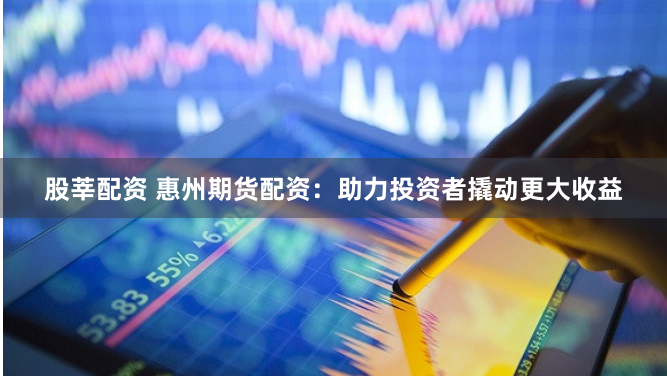 股莘配资 惠州期货配资：助力投资者撬动更大收益