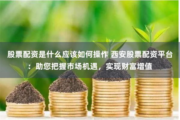 股票配资是什么应该如何操作 西安股票配资平台：助您把握市场机遇，实现财富增值