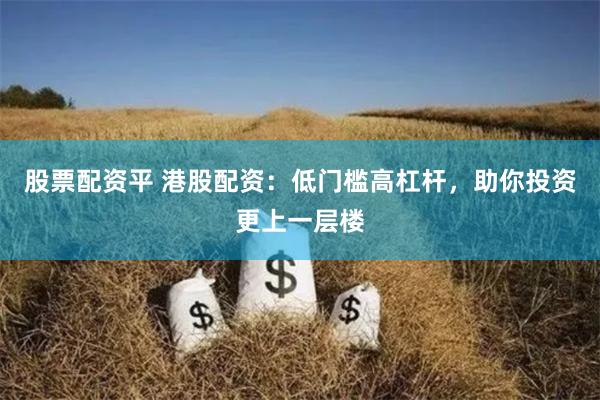 股票配资平 港股配资：低门槛高杠杆，助你投资更上一层楼