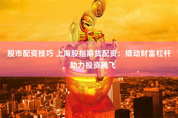 股市配资技巧 上海股指期货配资：撬动财富杠杆，助力投资腾飞