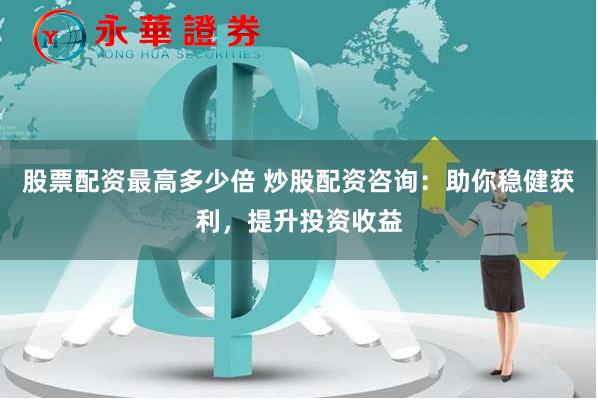 股票配资最高多少倍 炒股配资咨询：助你稳健获利，提升投资收益