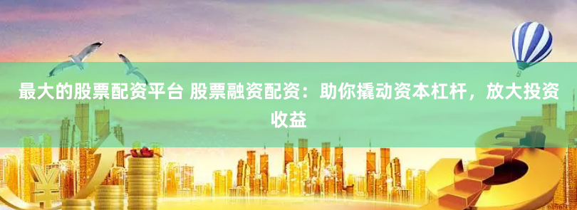 最大的股票配资平台 股票融资配资：助你撬动资本杠杆，放大投资收益