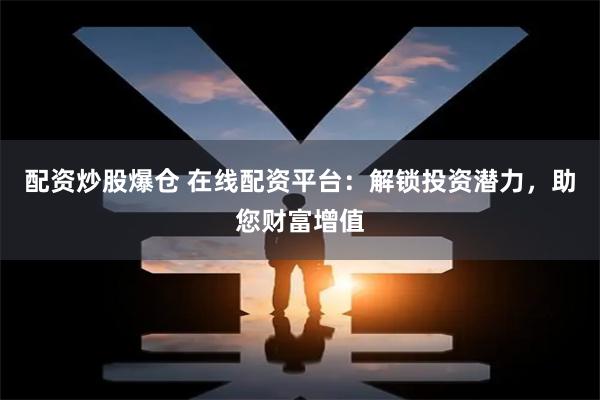 配资炒股爆仓 在线配资平台：解锁投资潜力，助您财富增值