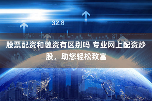 股票配资和融资有区别吗 专业网上配资炒股，助您轻松致富