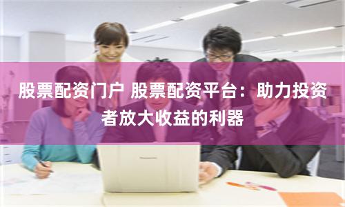 股票配资门户 股票配资平台：助力投资者放大收益的利器