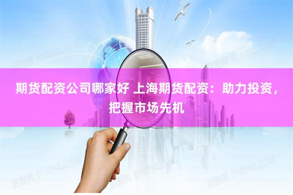 期货配资公司哪家好 上海期货配资：助力投资，把握市场先机