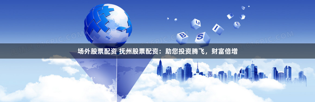 场外股票配资 抚州股票配资：助您投资腾飞，财富倍增