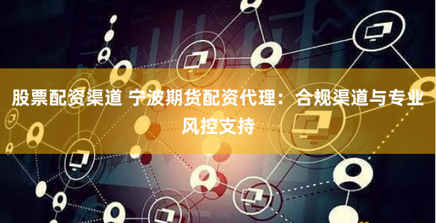 股票配资渠道 宁波期货配资代理：合规渠道与专业风控支持