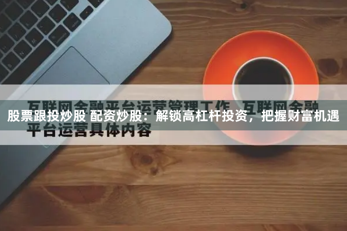 股票跟投炒股 配资炒股:解锁高杠杆投资,把握财富机遇