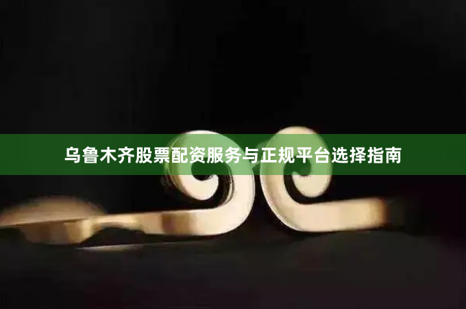 乌鲁木齐股票配资服务与正规平台选择指南