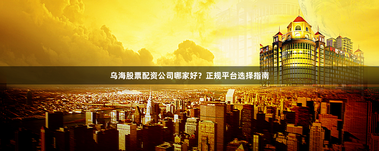 乌海股票配资公司哪家好？正规平台选择指南